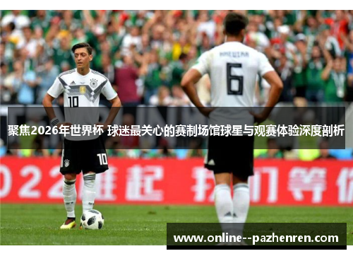 聚焦2026年世界杯 球迷最关心的赛制场馆球星与观赛体验深度剖析 聚焦2026年世界杯 球迷最关心的赛制场馆球星与观赛体验深度剖析
