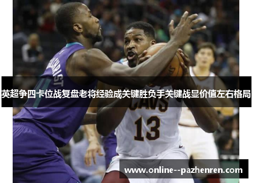 英超争四卡位战复盘老将经验成关键胜负手关键战显价值左右格局 英超争四卡位战复盘老将经验成关键胜负手关键战显价值左右格局