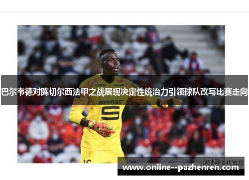 巴尔韦德对阵切尔西法甲之战展现决定性统治力引领球队改写比赛走向 巴尔韦德对阵切尔西法甲之战展现决定性统治力引领球队改写比赛走向