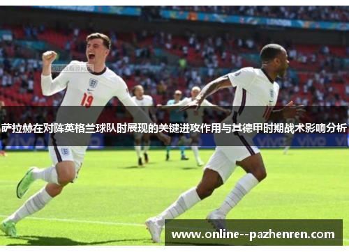 萨拉赫在对阵英格兰球队时展现的关键进攻作用与其德甲时期战术影响分析