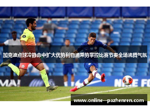 加克波点球冷静命中扩大优势利物浦乘势掌控比赛节奏全场沸腾气氛