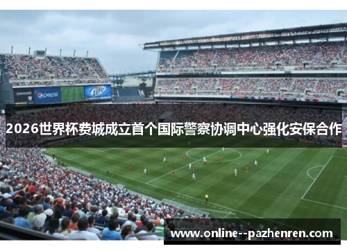 2026世界杯费城成立首个国际警察协调中心强化安保合作 2026世界杯费城成立首个国际警察协调中心强化安保合作