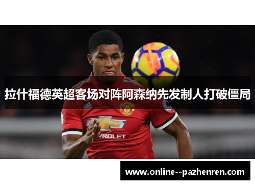 拉什福德英超客场对阵阿森纳先发制人打破僵局 拉什福德英超客场对阵阿森纳先发制人打破僵局